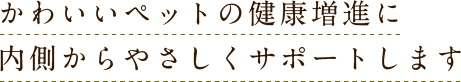 かわいいペットの健康増進に内側からやさしくサポートします